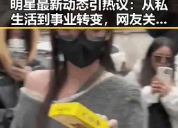 明星最新动态引热议：从私生活到事业转变，网友关注焦点何在？