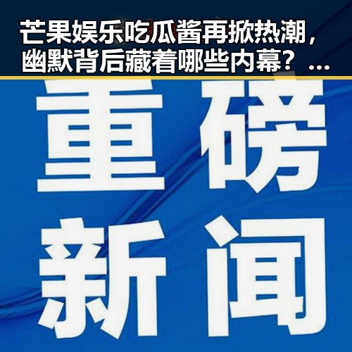 芒果娱乐吃瓜酱再掀热潮，幽默背后藏着哪些内幕？🎤✨