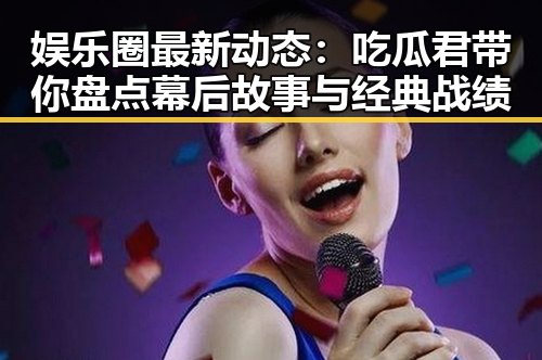 娱乐圈最新动态：吃瓜君带你盘点幕后故事与经典战绩