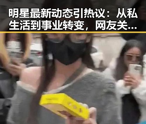 明星最新动态引热议：从私生活到事业转变，网友关注焦点何在？